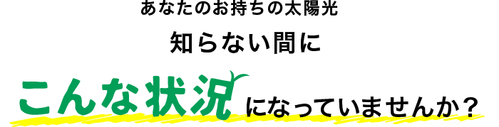 あなたのお持ちの太陽光 知らない間にこんな状況になっていませんか？