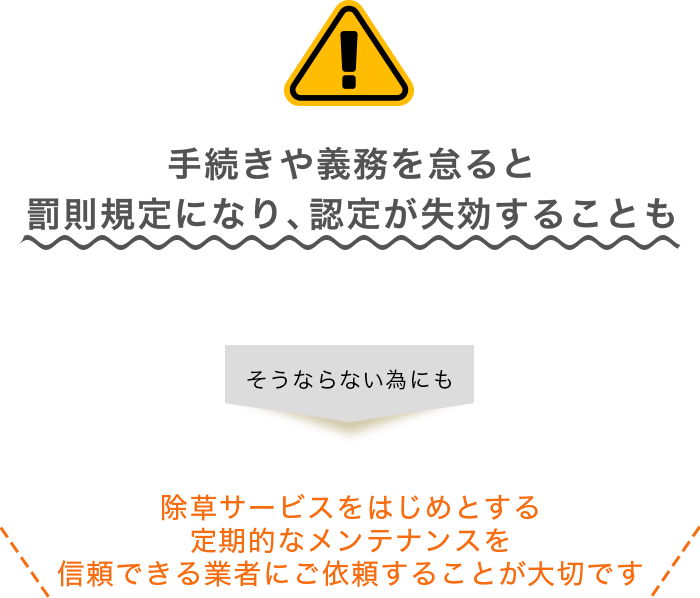 手続きや義務を怠ると罰則規定になり、認定が失効することも そうならない為にも 除草サービスをはじめとする定期的なメンテナンスを信頼できる業者にご依頼することが大切です