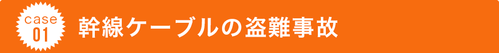 case 01 幹線ケーブルの盗難事故