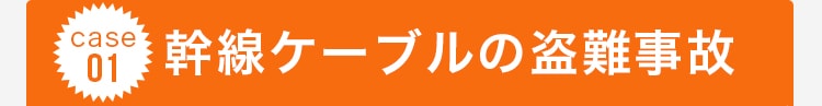 case 01 幹線ケーブルの盗難事故