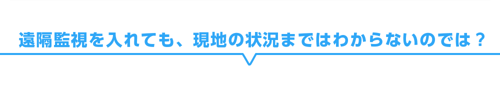 遠隔監視を入れても、現地の状況まではわからないのでは？