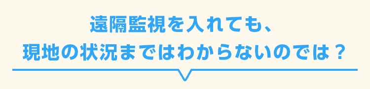 遠隔監視を入れても、現地の状況まではわからないのでは？