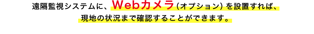 遠隔監視システムに、Webカメラ（オプション）を設置すれば、現地の状況まで確認することができます。