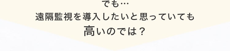 でも…遠隔監視を導入したいと思っていても高いのでは？
